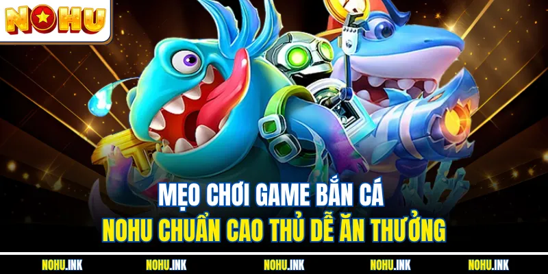 Mẹo Chơi Game Bắn Cá NOHU Chuẩn Cao Thủ Dễ Ăn Thưởng